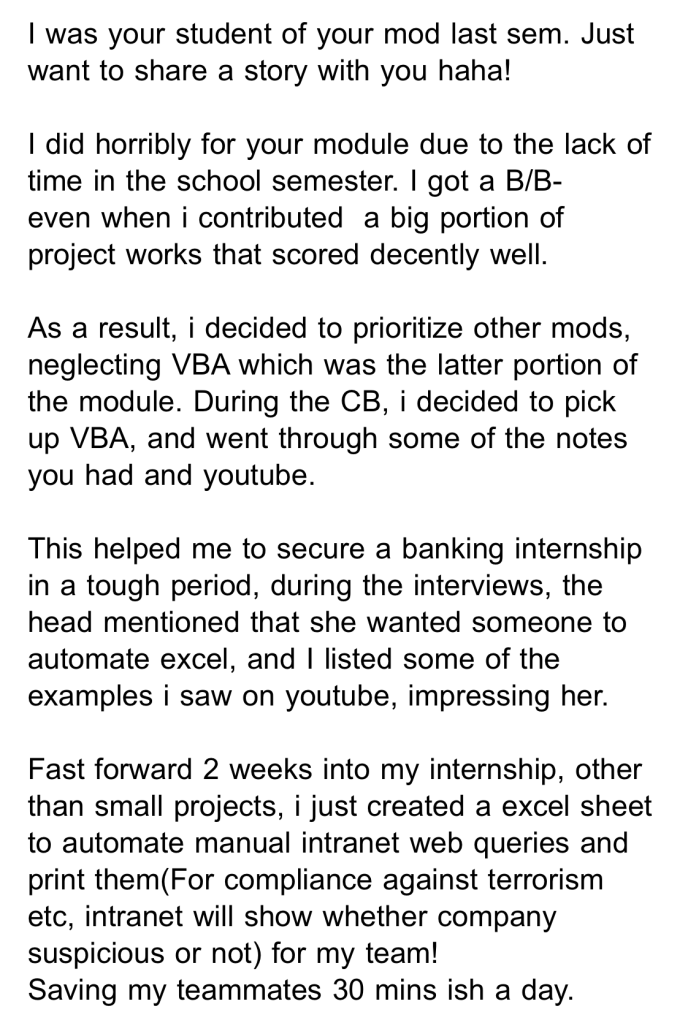 I was your student of your mod last sem. Just want to share a story with you haha! I did horribly for your module due to the lack of time in the school semester. I got a 8/8- even when i contributed a big portion of project works that scored decently well. As a result, i decided to prioritize other mods, neglecting VBA which was the latter portion of the module. During the CB, i decided to pick up VBA, and went through some of the notes you had and youtube. This helped me to secure a banking internship in a tough period, during the interviews, the head mentioned that she wanted someone to automate excel, and I listed some of the examples i saw on youtube, impressing her. Fast forward 2 weeks into my internship, other than small projects, i just created a excel sheet to automate manual intranet web queries and print them(For compliance against terrorism etc, intranet will show whether company suspicious or not) for my team! Saving my teammates 30 mins-ish a day.